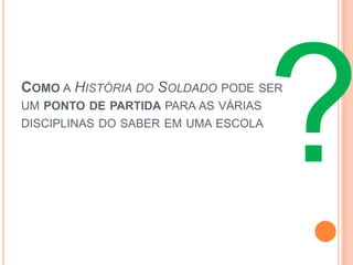 COMO A HISTÓRIA DO SOLDADO PODE SER
UM PONTO DE PARTIDA PARA AS VÁRIAS
DISCIPLINAS DO SABER EM UMA ESCOLA
 