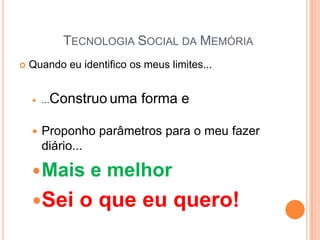 TECNOLOGIA SOCIAL DA MEMÓRIA
   Quando eu identifico os meus limites...


       ...Construo uma    forma e

       Proponho parâmetros para o meu fazer
        diário...

     Mais       e melhor
    Sei      o que eu quero!
 