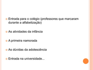    Entrada para o colégio (professores que marcaram
    durante a alfabetização)

   As atividades da infância

   A primeira namorada

   As dúvidas da adolescência

   Entrada na universidade...
 