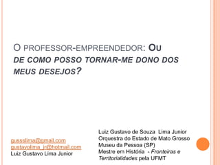 O PROFESSOR-EMPREENDEDOR: OU
DE COMO POSSO TORNAR-ME DONO DOS
MEUS DESEJOS?




                             Luiz Gustavo de Souza Lima Junior
gussslima@gmail.com          Orquestra do Estado de Mato Grosso
gustavolima_jr@hotmail.com   Museu da Pessoa (SP)
Luiz Gustavo Lima Junior     Mestre em História - Fronteiras e
                             Territorialidades pela UFMT
 