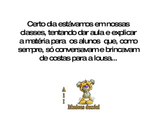 Certo dia estávamos em nossas classes, tentando dar aula e explicar a matéria para  os alunos  que, como sempre, só conversavam e brincavam de costas para a lousa... 