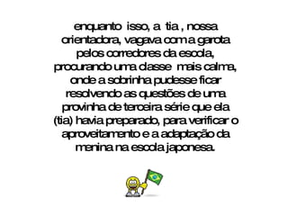 enquanto  isso, a  tia , nossa orientadora, vagava com a garota pelos corredores da escola, procurando uma classe  mais calma, onde a sobrinha pudesse ficar resolvendo as questões de uma provinha de terceira série que ela (tia) havia preparado, para verificar o aproveitamento e a adaptação da menina na escola japonesa. 