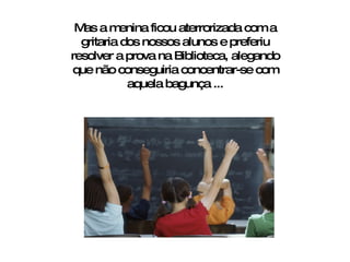 Mas a menina ficou aterrorizada com a gritaria dos nossos alunos e preferiu resolver a prova na Biblioteca, alegando que não conseguiria concentrar-se com aquela bagunça ... 