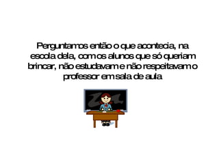 Perguntamos então o que acontecia, na escola dela, com os alunos que só queriam brincar, não estudavam e não respeitavam o professor em sala de aula 