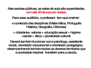 Nas escolas públicas, as salas de aula são superlotadas,  com até 45 alunos por classe . Para esse auditório, o professor  tem que ensinar:  -o conteúdo das disciplinas (Matemática, Português História, Geografia, Ciências) + cidadania+ valores + educação sexual + higiene +saúde + ética + pluralidade cultural. Deverá também funcionar como psicólogo, assistente social, orientador educacional e orientador pedagógico,  desempenhando também todos os deveres familiares que a sociedade resolver  transferir para a escola. 