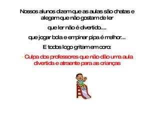 Nossos alunos dizem que as aulas são chatas e alegam que não gostam de ler que ler não é divertido.... que jogar bola e empinar pipa é melhor... E todos logo gritam em coro: -  Culpa dos professores que não dão uma aula divertida e atraente para as crianças 