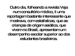 Outro dia, folheando a revista Veja num consultório médico, li uma reportagem bastante interessante que mostrava, com estatísticas, que as crianças de origem asiática, que vivem no Brasil, apresentam um desempenho escolar superior ao dos estudantes brasileiros. 