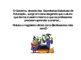 O Governo, através das  Secretarias Estaduais de Educação , surge em cena alegando que o aluno que temos é assim mesmo e que os professores precisam aprender a ensinar... Rotula o magistério oficial como “professores nota zero” 