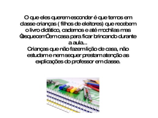 O que eles querem esconder é que temos em classe crianças ( filhos de eleitores) que recebem o livro didático, cadernos e até mochilas mas “esquecem” em casa para ficar brincando durante a aula... Crianças que não fazem lição de casa, não estudam e nem sequer prestam atenção as explicações do professor em classe. 