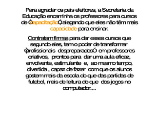 Para agradar os pais eleitores, a Secretaria da Educação encaminha os professores para cursos de “ capacitação ”, alegando que eles não têm mais  capacidade  para ensinar. Contratam firmas  para dar esses cursos que segundo eles, tem o poder de transformar  “profissionais  despreparados”  em professores criativos,  prontos para  dar uma aula eficaz, envolvente, estimulante  e,  ao mesmo tempo, divertida , capaz de fazer  com que os alunos gostem mais da escola do que das partidas de futebol, mais de leitura do que  dos jogos no computador.... 