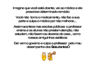 Imagine que você está doente, vai ao médico e ele prescreve determinado remédio Você não  toma o medicamento, não faz a sua parte e culpa o médico por não melhorar,.. Assim acontece nas escolas públicas: o professor ensina e os alunos não prestam atenção, não estudam, não fazem os deveres de casa , como nossos amiguinhos asiáticos Daí vem o governo e culpa  o professor   pelo mau desempenho dos  “estudantes” 