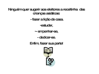Ninguém quer sugerir aos eleitores a receitinha  das crianças asiáticas: - fazer a lição de casa. estudar, - empenhar-se, - dedicar-se. Enfim, fazer sua parte! 