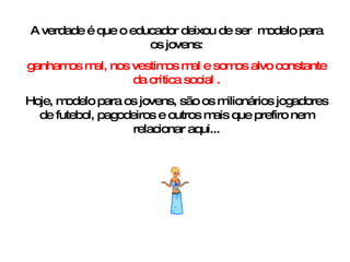 A verdade é que o educador deixou de ser  modelo para os jovens: ganhamos mal, nos vestimos mal e somos alvo constante da crítica social . Hoje, modelo para os jovens, são os milionários jogadores de futebol, pagodeiros e outros mais que prefiro nem relacionar aqui... 