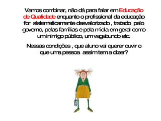 Vamos combinar, não dá para falar em  Educação de Qualidade  enquanto o profissional da educação for  sistematicamente desvalorizado , tratado  pelo governo, pelas famílias e pela mídia em geral como um inimigo público, um vagabundo etc. Nessas condições , que aluno vai querer ouvir o que uma pessoa  assim tem a dizer? 