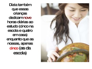 Dizia também que essas crianças dedicam  nove  horas diárias ao estudo (cinco na escola e quatro em casa) enquanto que as nossas, apenas  cinco  (as da escola) 