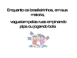 Enquanto os brasileirinhos, em sua  maioria, vagueiam pelas ruas empinando pipa ou jogando bola 