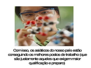 Com isso, os asiáticos do nosso país estão conseguindo os melhores postos de trabalho (que são justamente aqueles que exigem maior qualificação e preparo)   