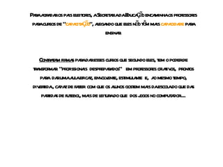 Para agradar os pais eleitores, a Secretaria da Educação encaminha os professores para cursos de “ capacitação ”, alegando que eles não têm mais  capacidade  para ensinar. Contratam firmas  para dar esses cursos que segundo eles, tem o poder de transformar  “profissionais  despreparados”  em professores criativos,  prontos para  dar uma aula eficaz, envolvente, estimulante  e,  ao mesmo tempo, divertida , capaz de fazer  com que os alunos gostem mais da escola do que das partidas de futebol, mais de leitura do que  dos jogos no computador.... 