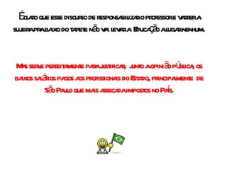 É claro que esse discurso de responsabilizar o professor e varrer a sujeira pra baixo do tapete não vai levar a  Educação a lugar nenhum. Mas serve perfeitamente para justificar,  junto a opinião pública, os baixos salários pagos aos profissionais do Estado, principalmente  de São Paulo que mais arrecada impostos no País. 
