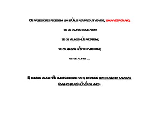 Os professores recebem um bônus por produtividade,  uma vez por ano, se os alunos estudarem se os alunos não faltarem; se os alunos não se evadirem; se os alunos ... E, como o aluno não quer saber de nada, estamos  sem reajustes salariais  (ganhos reais) há vários anos  . 