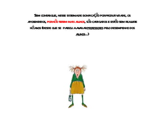 Sem contar que, nesse sistema de bonificação por produtividade, os aposentados,  por não terem mais alunos , são castigados e estão sem reajuste há anos (desde que se  passou a avaliar  professores  pelo desempenho dos  alunos ...) 