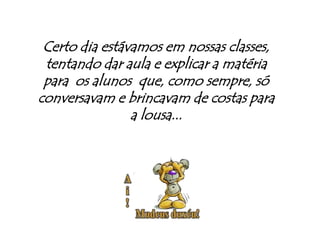 Certo dia estávamos em nossas classes, tentando dar aula e explicar a matéria para  os alunos  que, como sempre, só conversavam e brincavam de costas para a lousa...