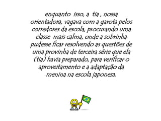 enquanto  isso, a  tia , nossa orientadora, vagava com a garota pelos corredores da escola, procurando uma classe  mais calma, onde a sobrinha pudesse ficar resolvendo as questões de uma provinha de terceira série que ela (tia) havia preparado, para verificar o aproveitamento e a adaptação da menina na escola japonesa.