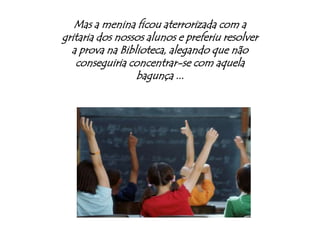 Mas a menina ficou aterrorizada com a gritaria dos nossos alunos e preferiu resolver a prova na Biblioteca, alegando que não conseguiria concentrar-se com aquela bagunça ...