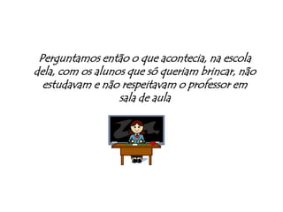 Perguntamos então o que acontecia, na escola dela, com os alunos que só queriam brincar, não estudavam e não respeitavam o professor em sala de aula