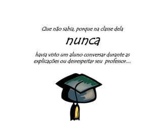 Que não sabia, porque na classe dela nuncahavia visto um aluno conversar durante as explicações ou desrespeitar seu  professor....