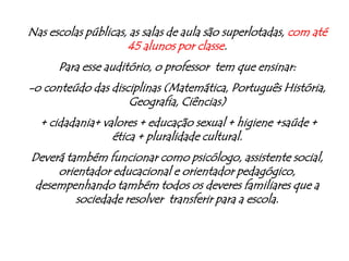 Nas escolas públicas, as salas de aula são superlotadas, com até 45 alunos por classe.Para esse auditório, o professor  tem que ensinar: -o conteúdo das disciplinas (Matemática, Português História, Geografia, Ciências) + cidadania+ valores + educação sexual + higiene +saúde + ética + pluralidade cultural.Deverá também funcionar como psicólogo, assistente social, orientador educacional e orientador pedagógico,  desempenhando também todos os deveres familiares que a sociedade resolver  transferir para a escola.
