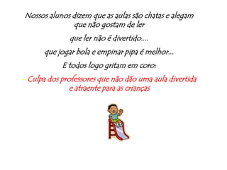 Nossos alunos dizem que as aulas são chatas e alegam que não gostam de lerque ler não é divertido....que jogar bola e empinar pipa é melhor...E todos logo gritam em coro:- Culpa dos professores que não dão uma aula divertida e atraente para as crianças