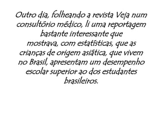 Outro dia, folheando a revista Veja num consultório médico, li uma reportagem bastante interessante que mostrava, com estatísticas, que as crianças de origem asiática, que vivem no Brasil, apresentam um desempenho escolar superior ao dos estudantes brasileiros.