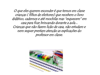 O que eles querem esconder é que temos em classe crianças ( filhos de eleitores) que recebem o livro didático, cadernos e até mochilas mas “esquecem” em casa para ficar brincando durante a aula...Crianças que não fazem lição de casa, não estudam e nem sequer prestam atenção as explicações do professor em classe.