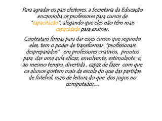 Para agradar os pais eleitores, a Secretaria da Educação encaminha os professores para cursos de “capacitação”, alegando que eles não têm mais capacidade para ensinar.Contratam firmas para dar esses cursos que segundo eles, tem o poder de transformar  “profissionais  despreparados”   em professores criativos,  prontos para  dar uma aula eficaz, envolvente, estimulante  e,  ao mesmo tempo, divertida , capaz de fazer  com que os alunos gostem mais da escola do que das partidas de futebol, mais de leitura do que  dos jogos no computador....