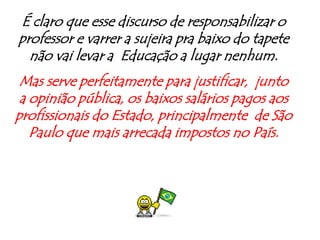 É claro que esse discurso de responsabilizar o professor e varrer a sujeira pra baixo do tapete não vai levar a  Educação a lugar nenhum.Mas serve perfeitamente para justificar,  junto a opinião pública, os baixos salários pagos aos profissionais do Estado, principalmente  de São Paulo que mais arrecada impostos no País.