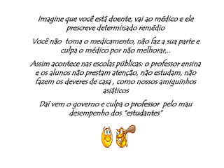 Imagine que você está doente, vai ao médico e ele prescreve determinado remédioVocê não  toma o medicamento, não faz a sua parte e culpa o médico por não melhorar,..Assim acontece nas escolas públicas: o professor ensina e os alunos não prestam atenção, não estudam, não fazem os deveres de casa , como nossos amiguinhos asiáticosDaí vem o governo e culpa o professor  pelo mau desempenho dos “estudantes”