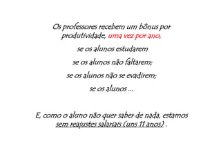 Os professores recebem um bônus por produtividade, uma vez por ano, se os alunos estudarem se os alunos não faltarem;se os alunos não se evadirem;se os alunos ...E, como o aluno não quer saber de nada, estamos sem reajustes salariais (uns 11 anos) .