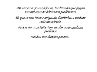 Daí vemos o governador na TV dizendo que pagou seis mil reais de bônus aos professores.Só que se isso fosse averiguado direitinho, a verdade seria descoberta.Para se ter uma idéia, tem escolas onde nenhum professor recebeu bonificação porque...