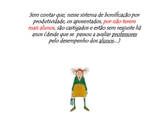 Sem contar que, nesse sistema de bonificação por produtividade, os aposentados, por não terem mais alunos, são castigados e estão sem reajuste há anos (desde que se  passou a avaliar professores pelo desempenho dos alunos...)