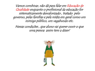 A verdade é que o educador deixou de ser  modelo para os jovens:ganhamos mal, nos vestimos mal e somos alvo constante da crítica social .Hoje, modelo para os jovens, são os milionários jogadores de futebol, pagodeiros e outros mais que prefiro nem relacionar aqui...