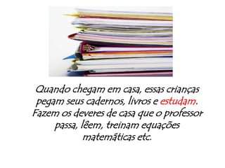 Quando chegam em casa, essas crianças  pegam seus cadernos, livros e estudam. Fazem os deveres de casa que o professor passa, lêem, treinam equações matemáticas etc.