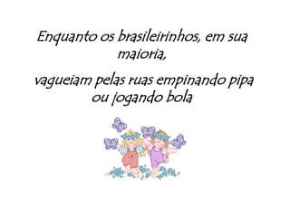 Enquanto os brasileirinhos, em sua  maioria, vagueiam pelas ruas empinando pipa ou jogando bola