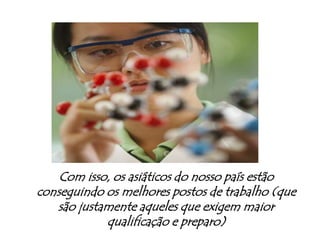Com isso, os asiáticos do nosso país estão conseguindo os melhores postos de trabalho (que são justamente aqueles que exigem maior qualificação e preparo)