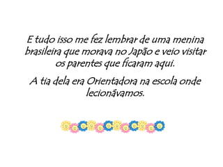 E tudo isso me fez lembrar de uma menina brasileira que morava no Japão e veio visitar os parentes que ficaram aqui.A tia dela era Orientadora na escola onde lecionávamos.
