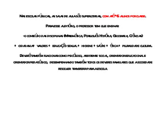 Nas escolas públicas, as salas de aula são superlotadas,  com até 45 alunos por classe . Para esse auditório, o professor  tem que ensinar:  -o conteúdo das disciplinas (Matemática, Português História, Geografia, Ciências) + cidadania+ valores + educação sexual + higiene +saúde + ética + pluralidade cultural. Deverá também funcionar como psicólogo, assistente social, orientador educacional e orientador pedagógico,  desempenhando também todos os deveres familiares que a sociedade resolver  transferir para a escola. 