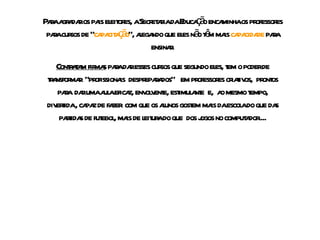 Para agradar os pais eleitores, a Secretaria da Educação encaminha os professores para cursos de “ capacitação ”, alegando que eles não têm mais  capacidade  para ensinar. Contratam firmas  para dar esses cursos que segundo eles, tem o poder de transformar  “profissionais  despreparados”  em professores criativos,  prontos para  dar uma aula eficaz, envolvente, estimulante  e,  ao mesmo tempo, divertida , capaz de fazer  com que os alunos gostem mais da escola do que das partidas de futebol, mais de leitura do que  dos jogos no computador.... 