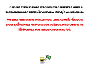 É claro que esse discurso de responsabilizar o professor e varrer a sujeira pra baixo do tapete não vai levar a  Educação a lugar nenhum. Mas serve perfeitamente para justificar,  junto a opinião pública, os baixos salários pagos aos profissionais do Estado, principalmente  de São Paulo que mais arrecada impostos no País. 