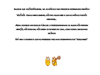 Imagine que você está doente, vai ao médico e ele prescreve determinado remédio Você não  toma o medicamento, não faz a sua parte e culpa o médico por não melhorar,.. Assim acontece nas escolas públicas: o professor ensina e os alunos não prestam atenção, não estudam, não fazem os deveres de casa , como nossos amiguinhos asiáticos Daí vem o governo e culpa  o professor   pelo mau desempenho dos  “estudantes” 