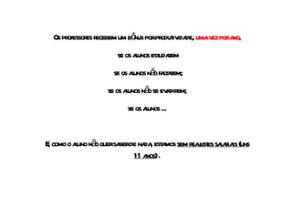 Os professores recebem um bônus por produtividade,  uma vez por ano, se os alunos estudarem se os alunos não faltarem; se os alunos não se evadirem; se os alunos ... E, como o aluno não quer saber de nada, estamos  sem reajustes salariais (uns 11 anos)  . 